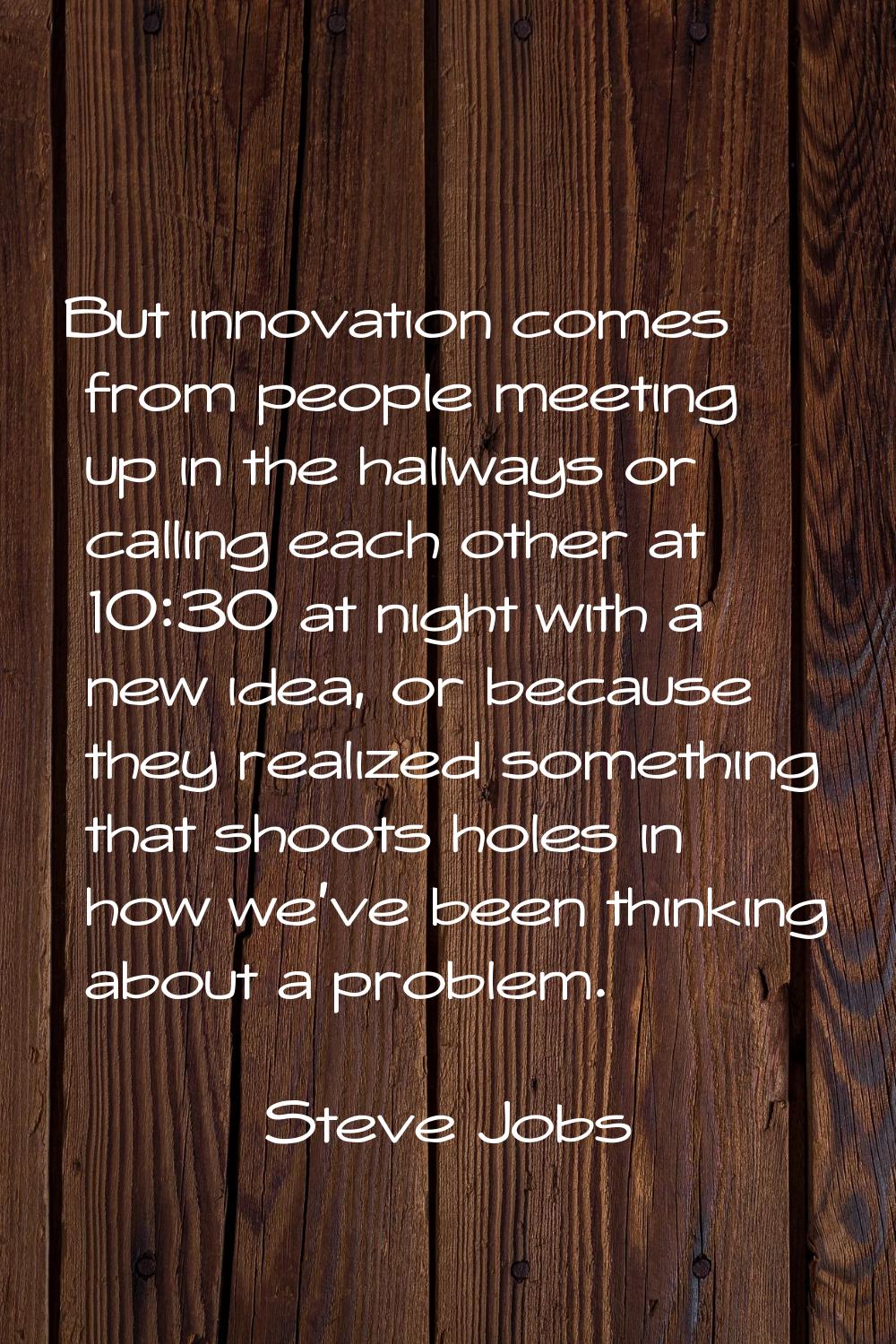 But innovation comes from people meeting up in the hallways or calling each other at 10:30 at night