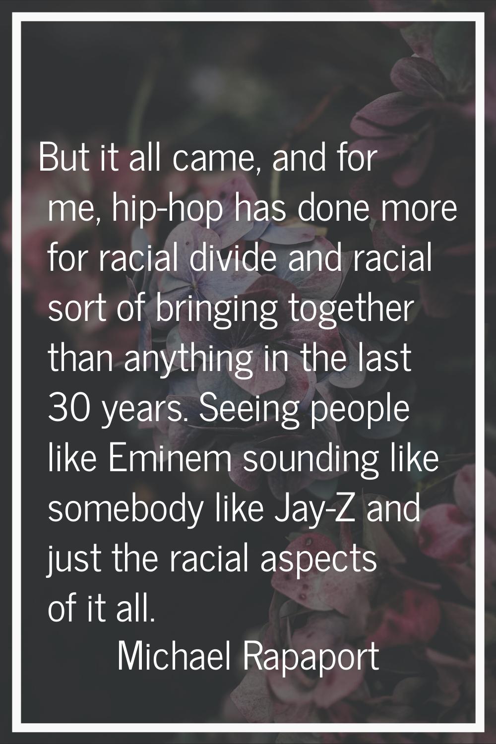But it all came, and for me, hip-hop has done more for racial divide and racial sort of bringing to