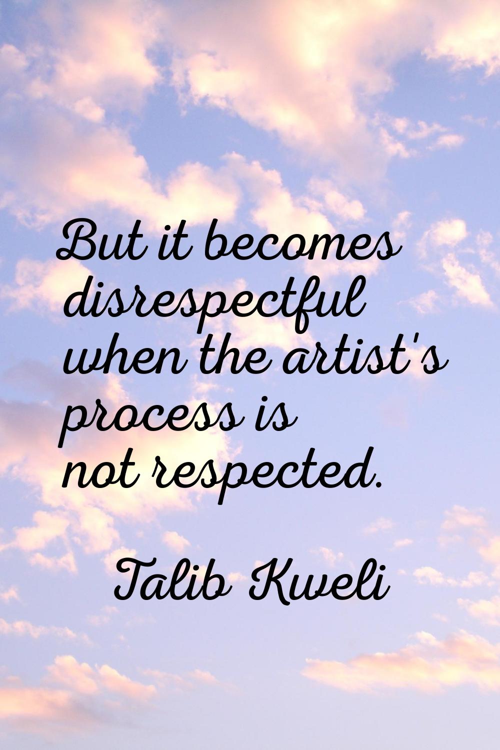 But it becomes disrespectful when the artist's process is not respected.