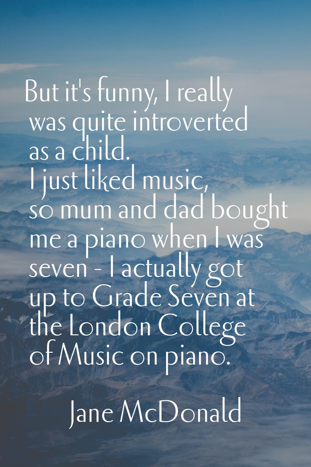 But it's funny, I really was quite introverted as a child. I just liked music, so mum and dad bough