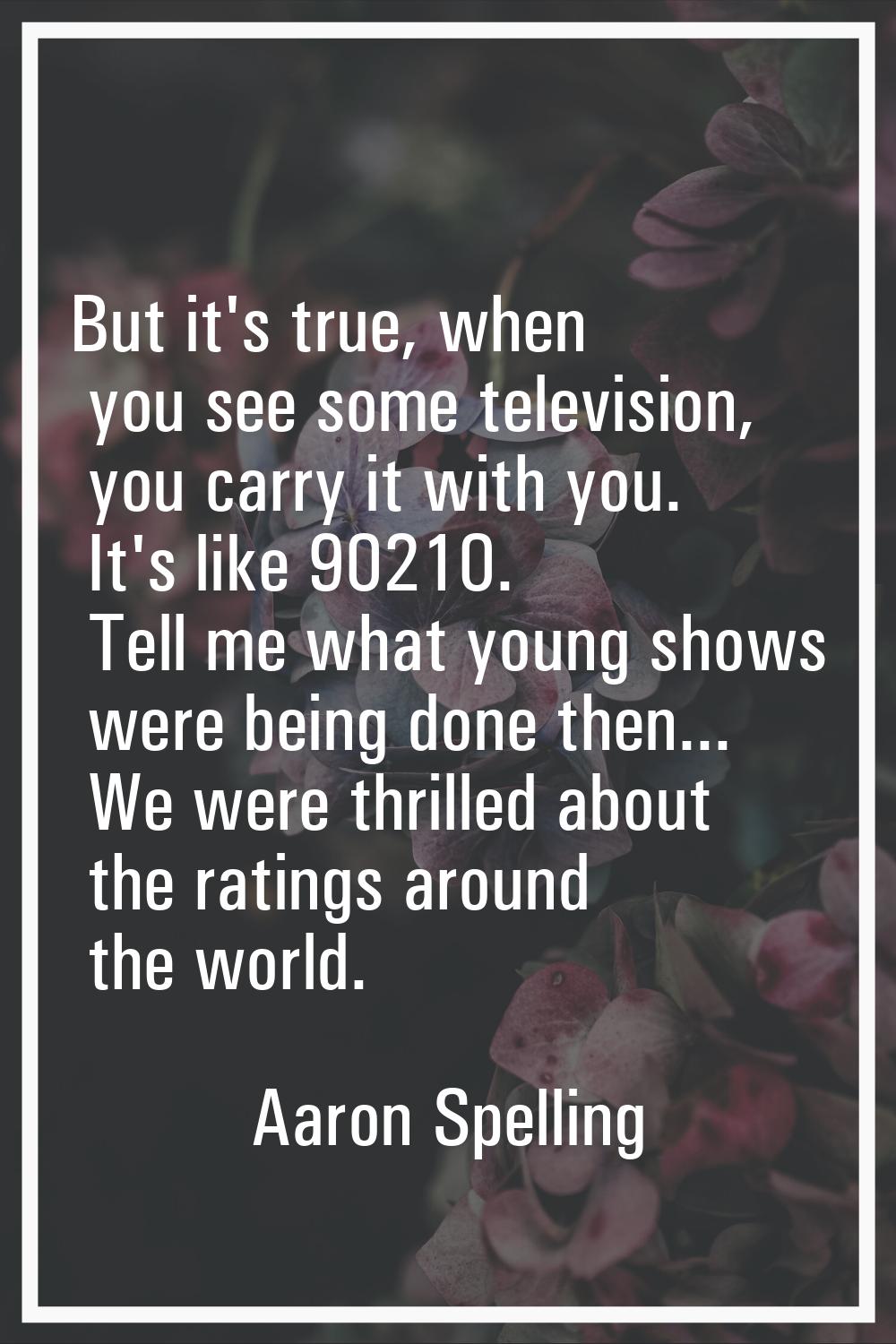 But it's true, when you see some television, you carry it with you. It's like 90210. Tell me what y