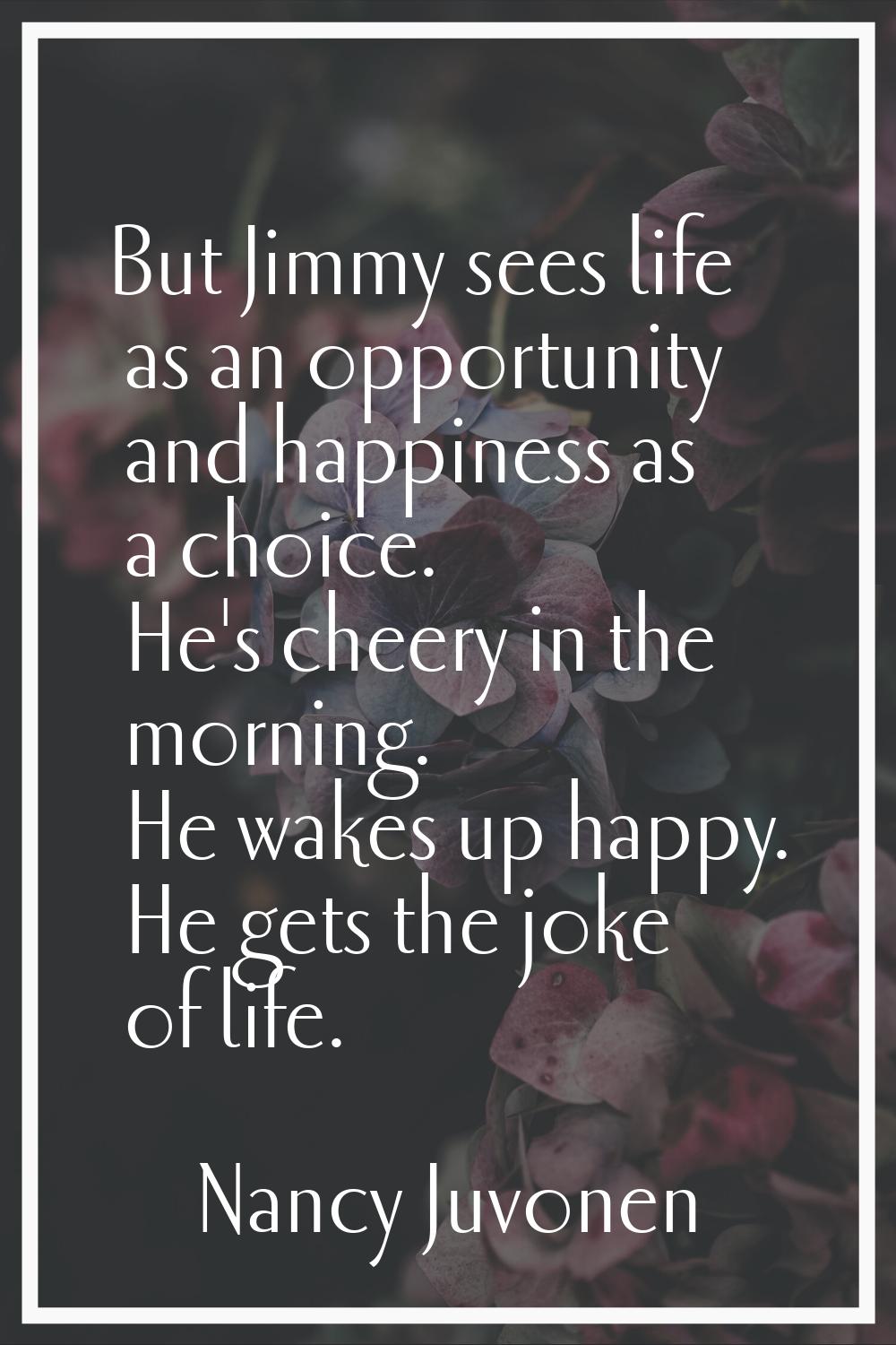 But Jimmy sees life as an opportunity and happiness as a choice. He's cheery in the morning. He wak