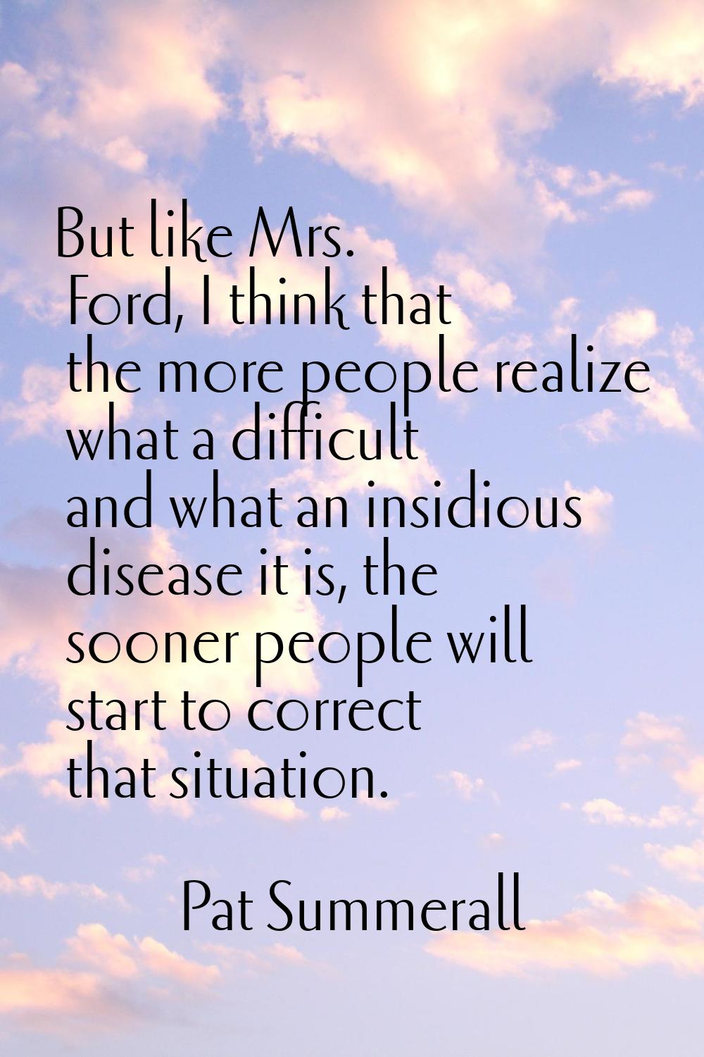 But like Mrs. Ford, I think that the more people realize what a difficult and what an insidious dis