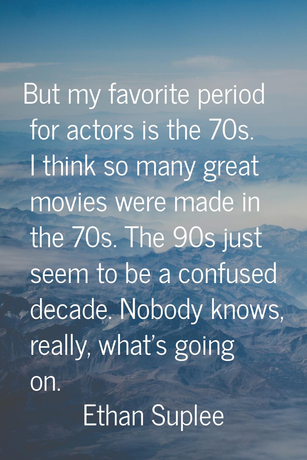 But my favorite period for actors is the 70s. I think so many great movies were made in the 70s. Th