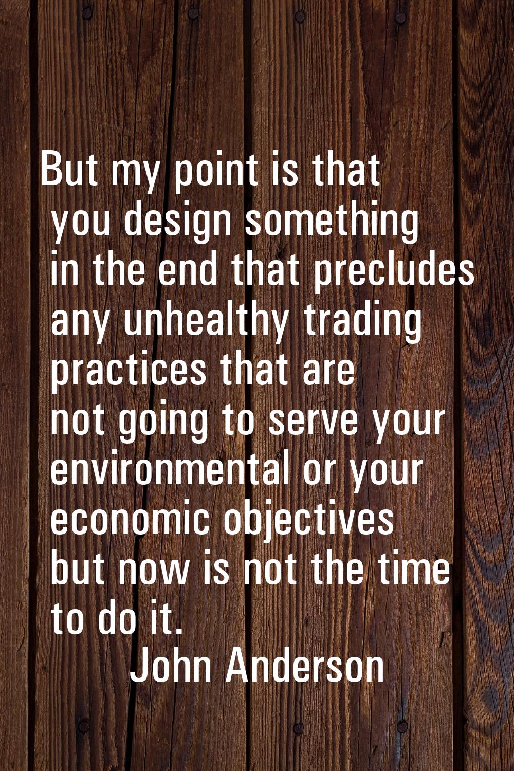 But my point is that you design something in the end that precludes any unhealthy trading practices