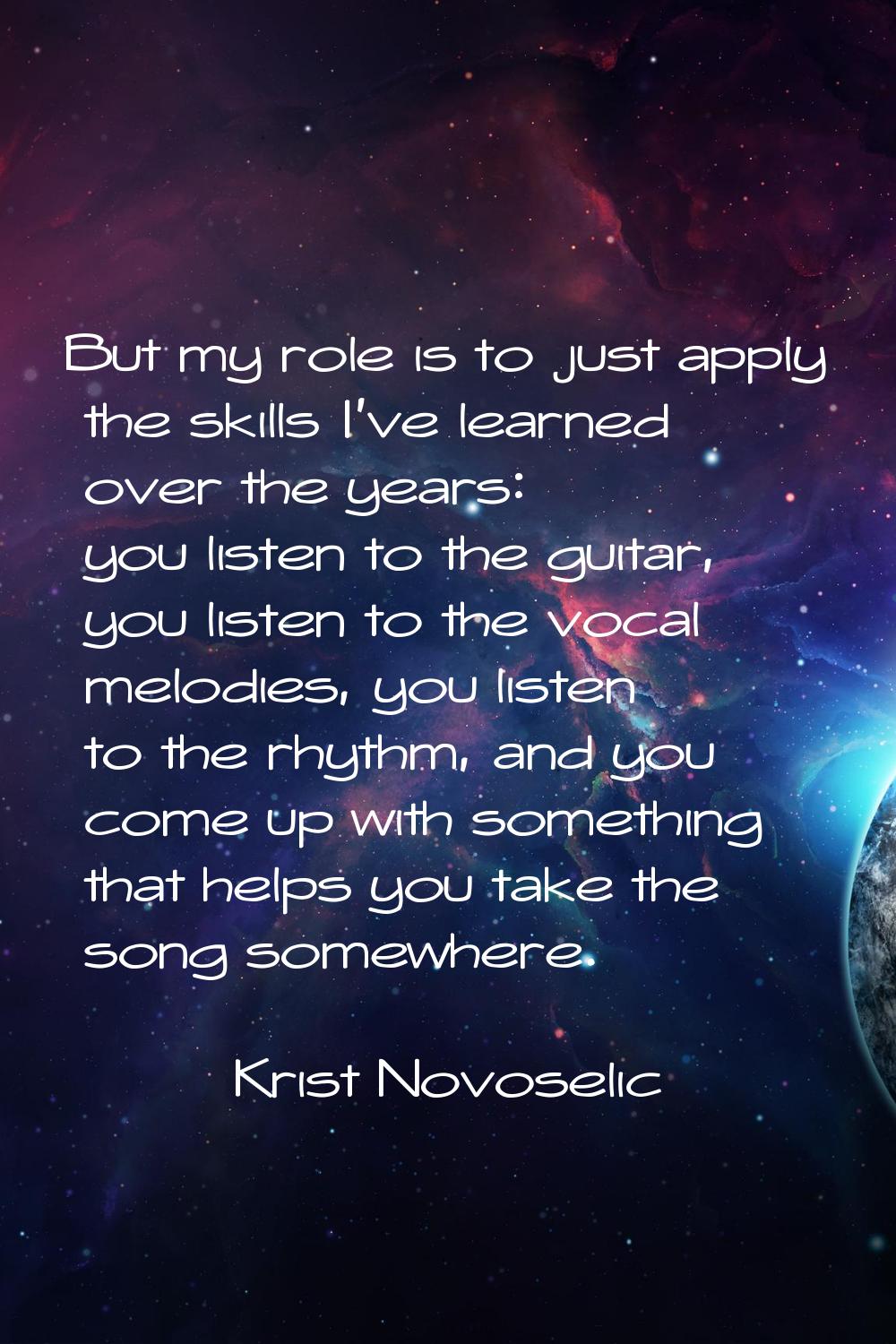 But my role is to just apply the skills I've learned over the years: you listen to the guitar, you 