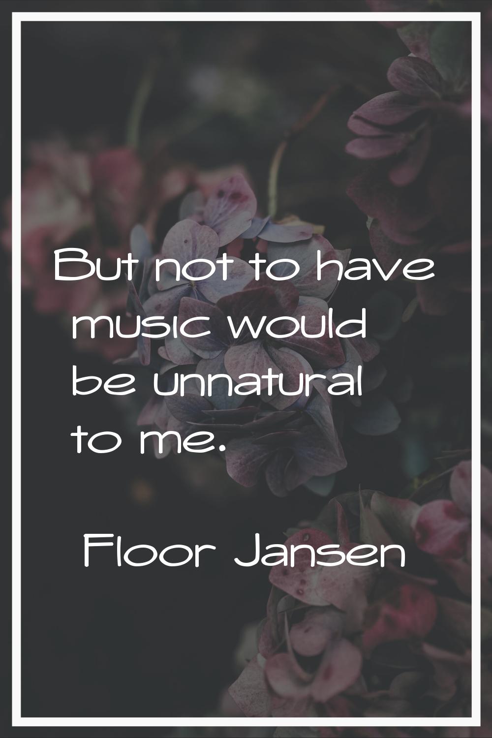 But not to have music would be unnatural to me.