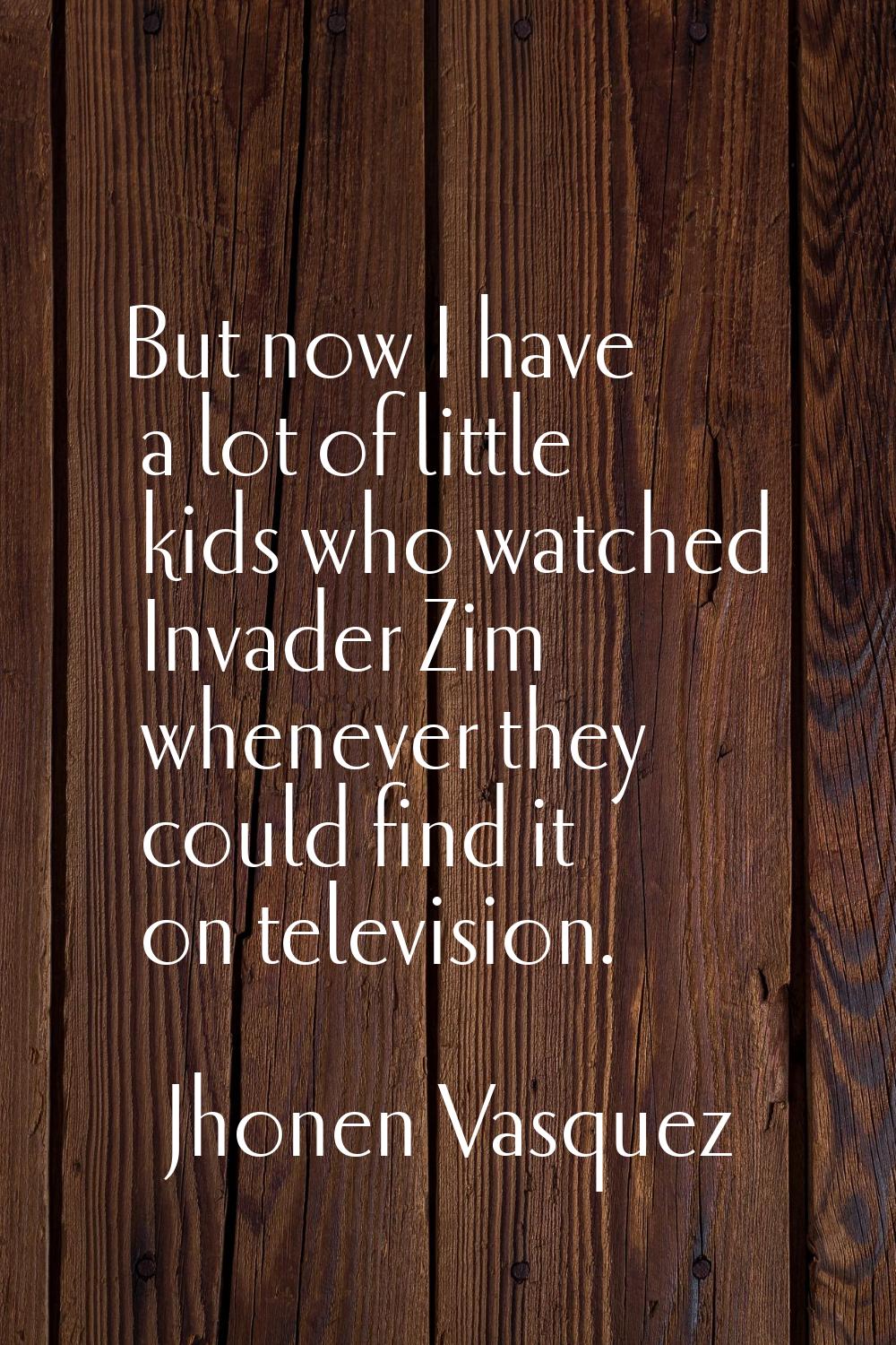 But now I have a lot of little kids who watched Invader Zim whenever they could find it on televisi