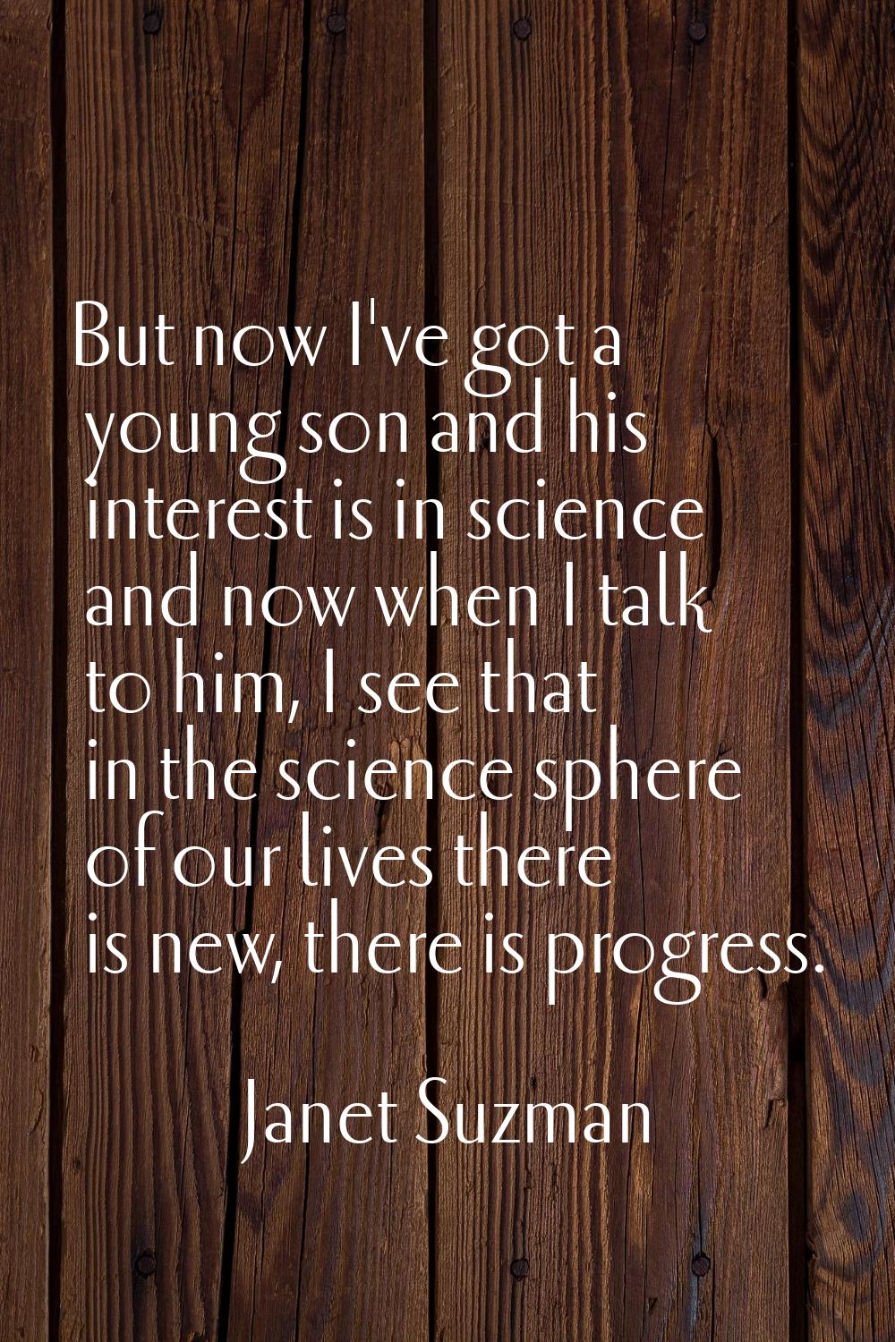 But now I've got a young son and his interest is in science and now when I talk to him, I see that 