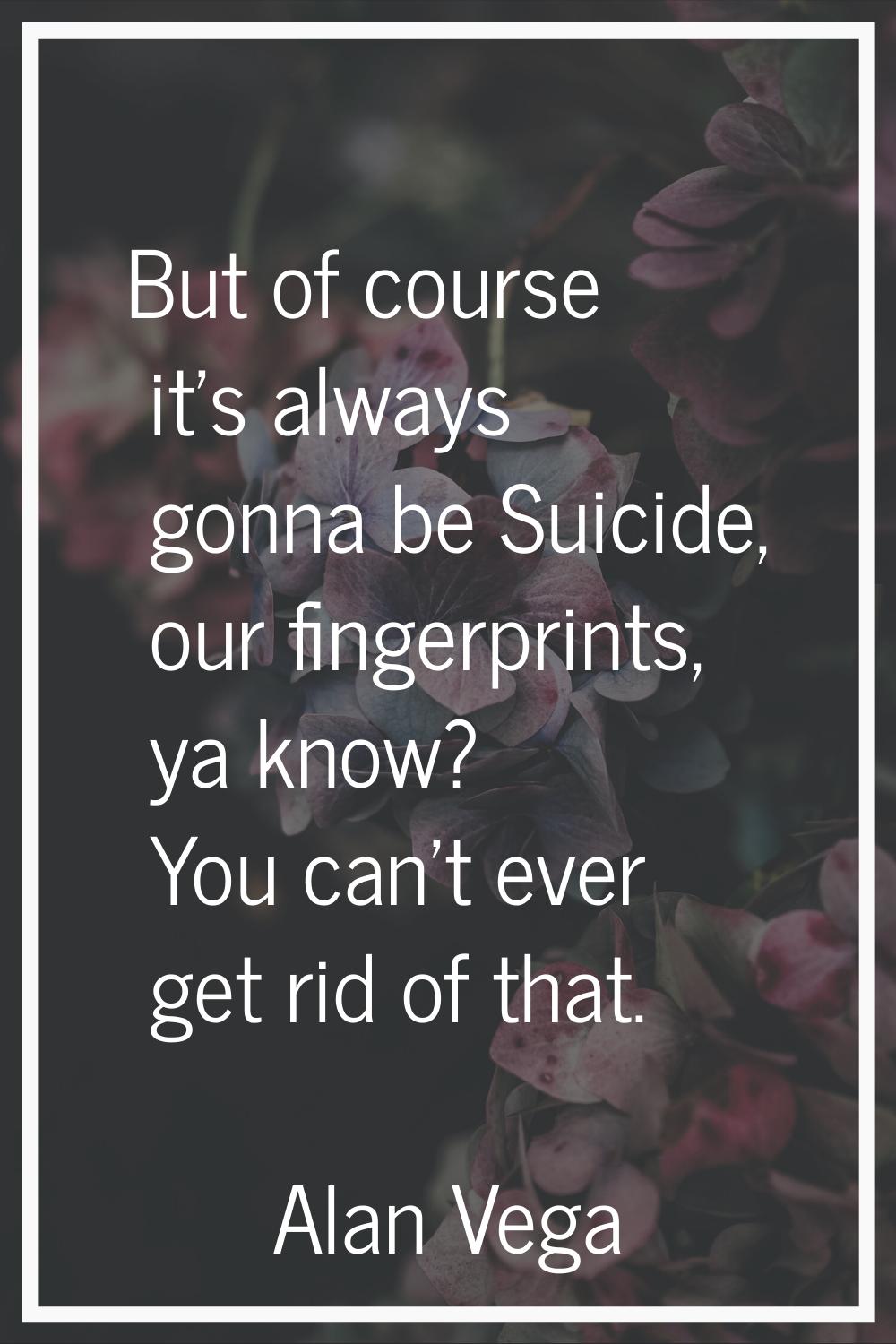 But of course it's always gonna be Suicide, our fingerprints, ya know? You can't ever get rid of th