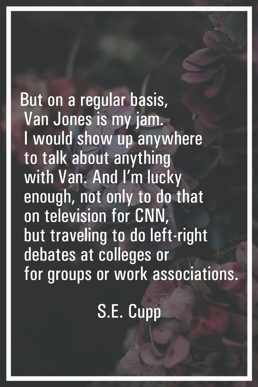 But on a regular basis, Van Jones is my jam. I would show up anywhere to talk about anything with V