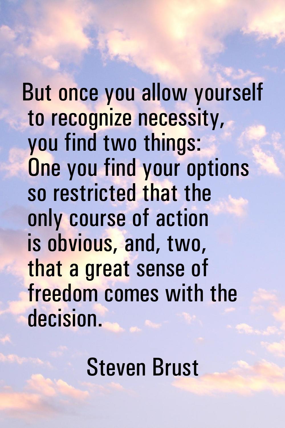 But once you allow yourself to recognize necessity, you find two things: One you find your options 