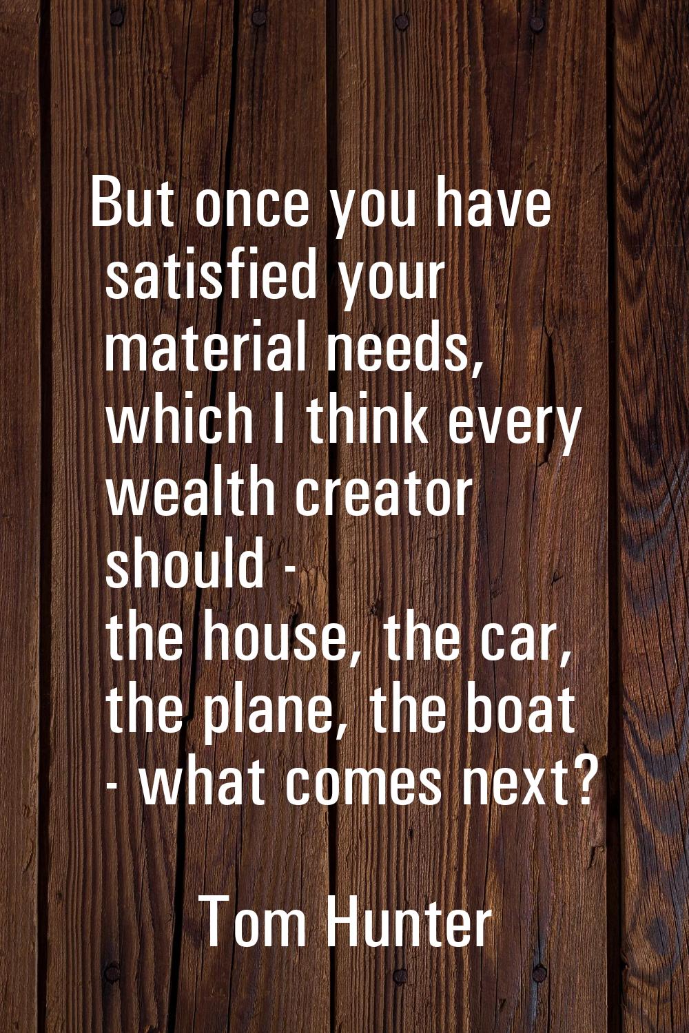 But once you have satisfied your material needs, which I think every wealth creator should - the ho