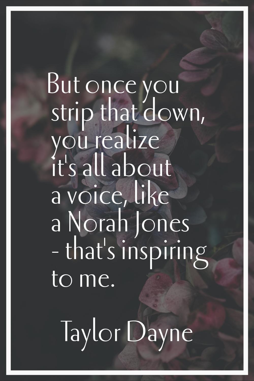 But once you strip that down, you realize it's all about a voice, like a Norah Jones - that's inspi