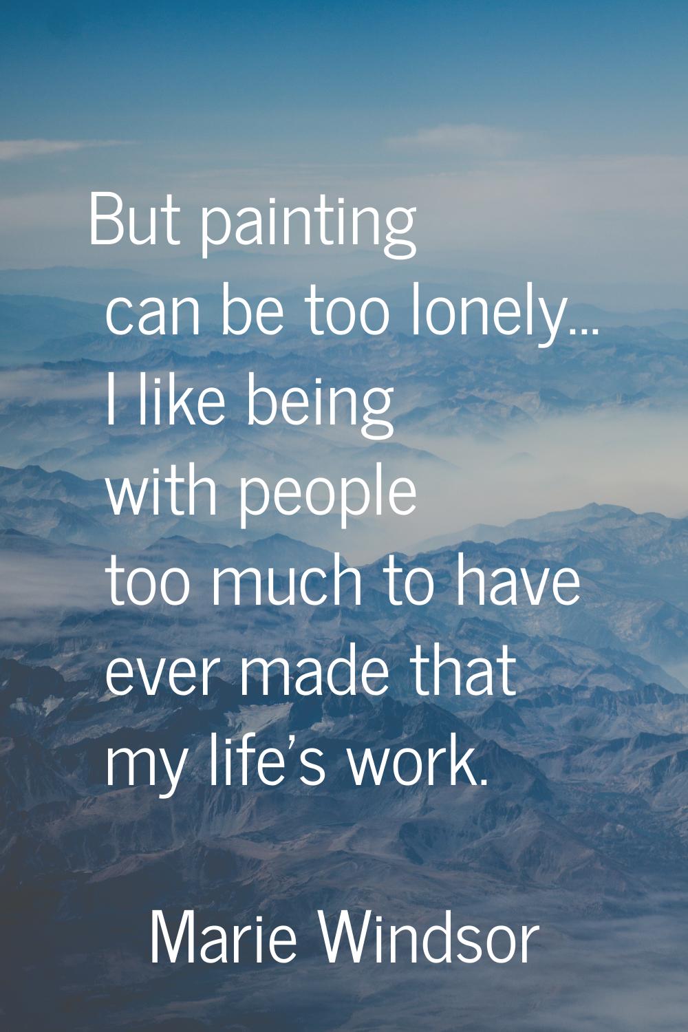 But painting can be too lonely... I like being with people too much to have ever made that my life'
