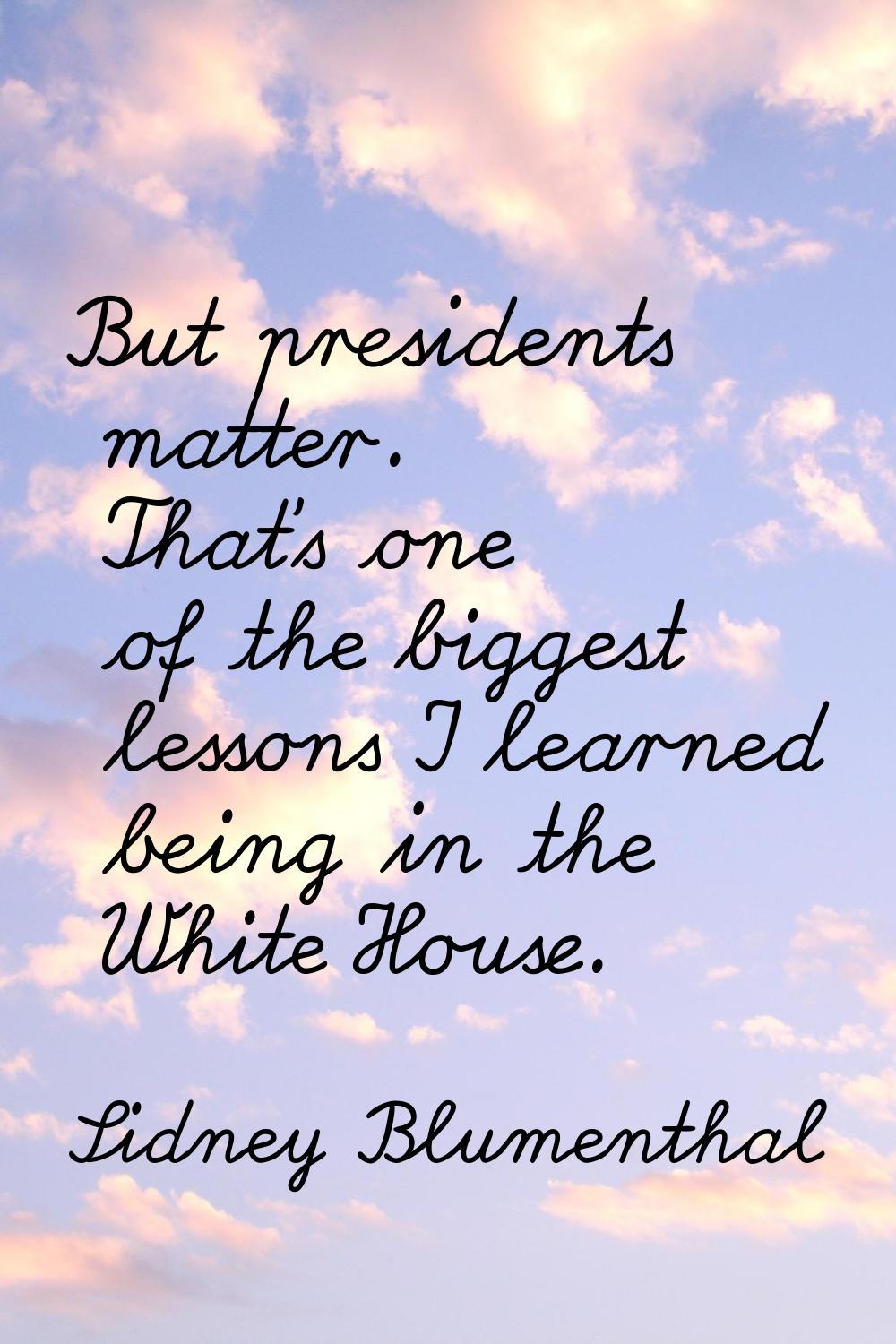 But presidents matter. That's one of the biggest lessons I learned being in the White House.
