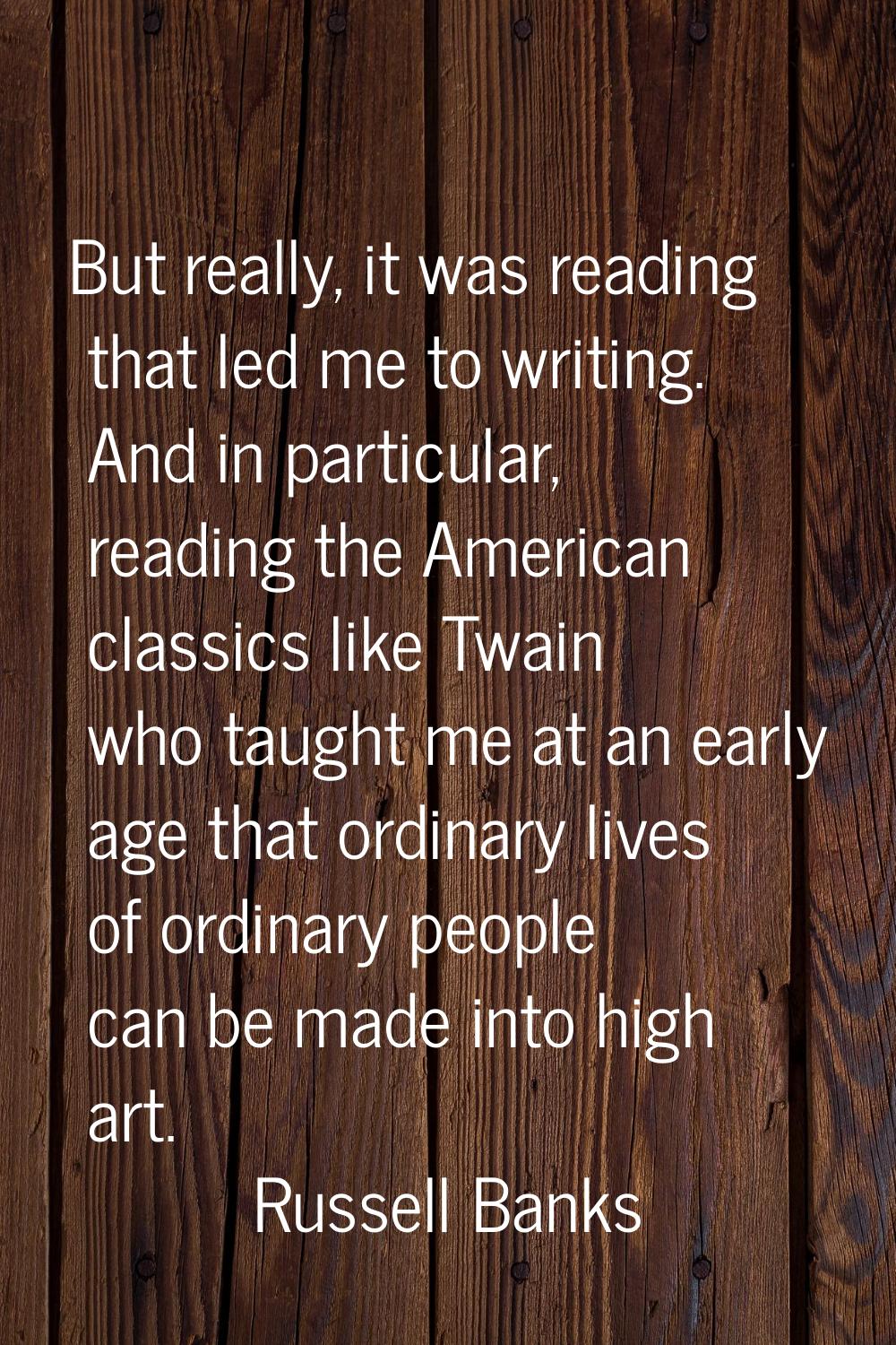 But really, it was reading that led me to writing. And in particular, reading the American classics