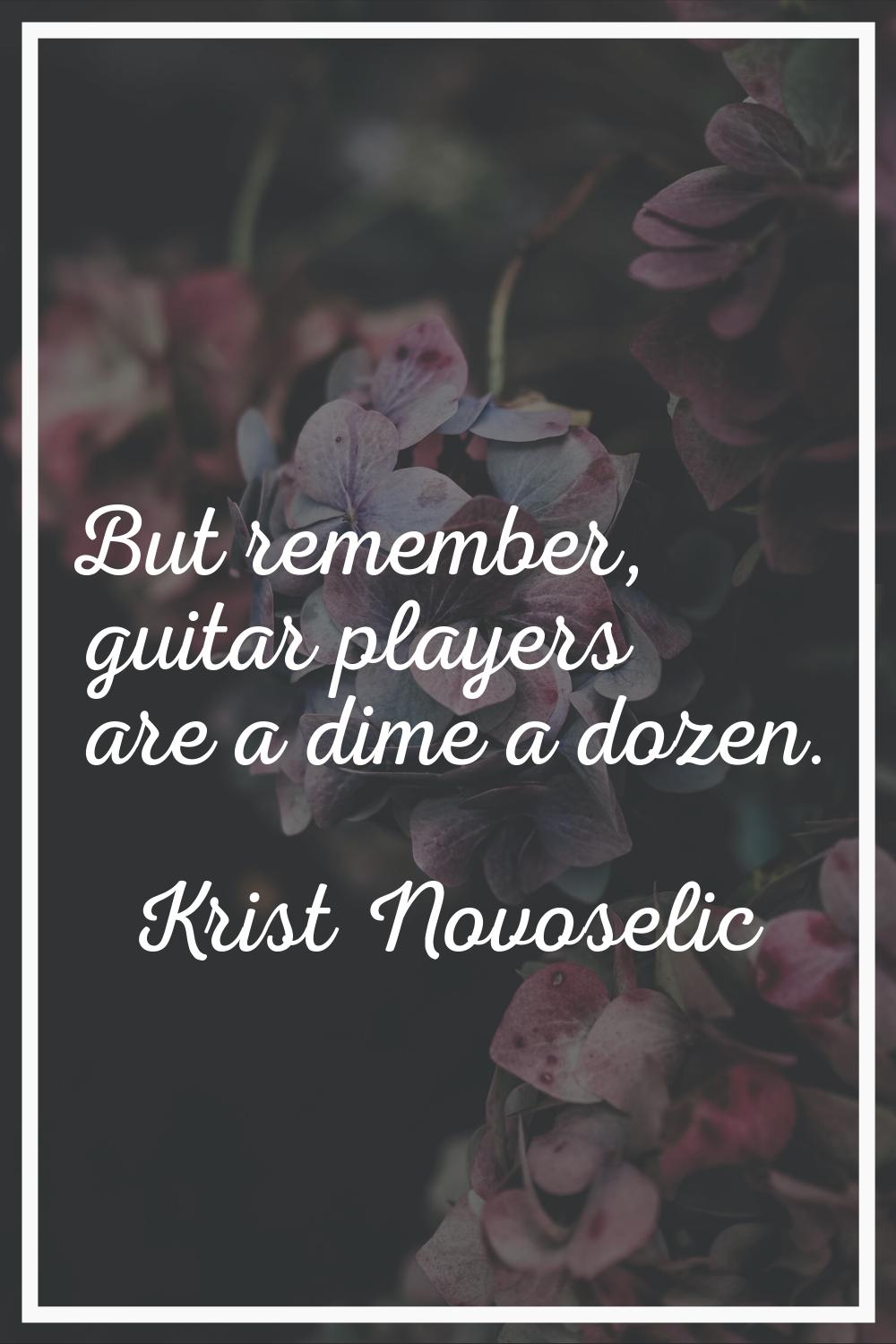 But remember, guitar players are a dime a dozen.