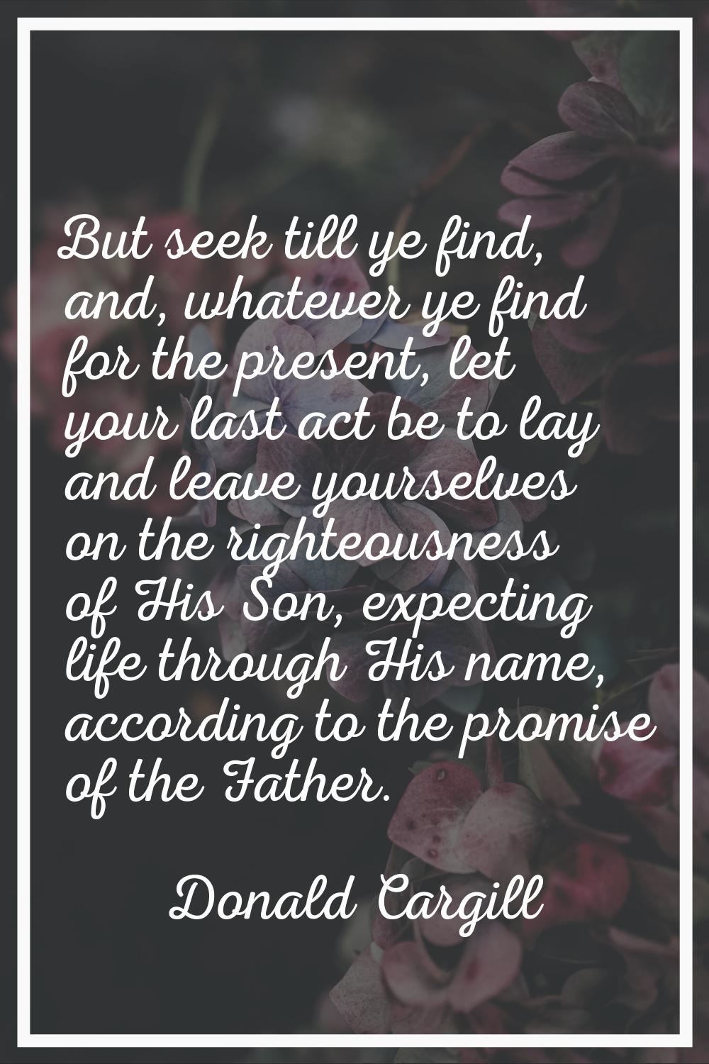 But seek till ye find, and, whatever ye find for the present, let your last act be to lay and leave