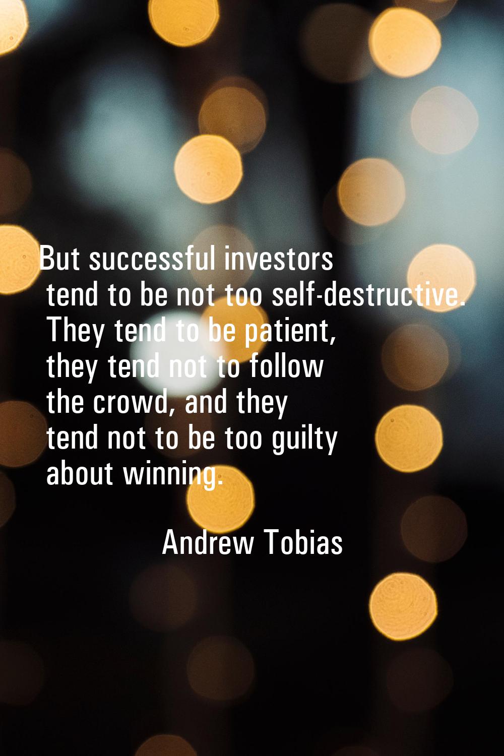 But successful investors tend to be not too self-destructive. They tend to be patient, they tend no