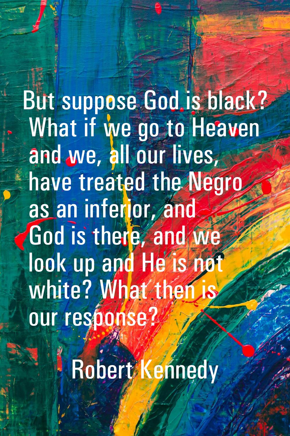 But suppose God is black? What if we go to Heaven and we, all our lives, have treated the Negro as 