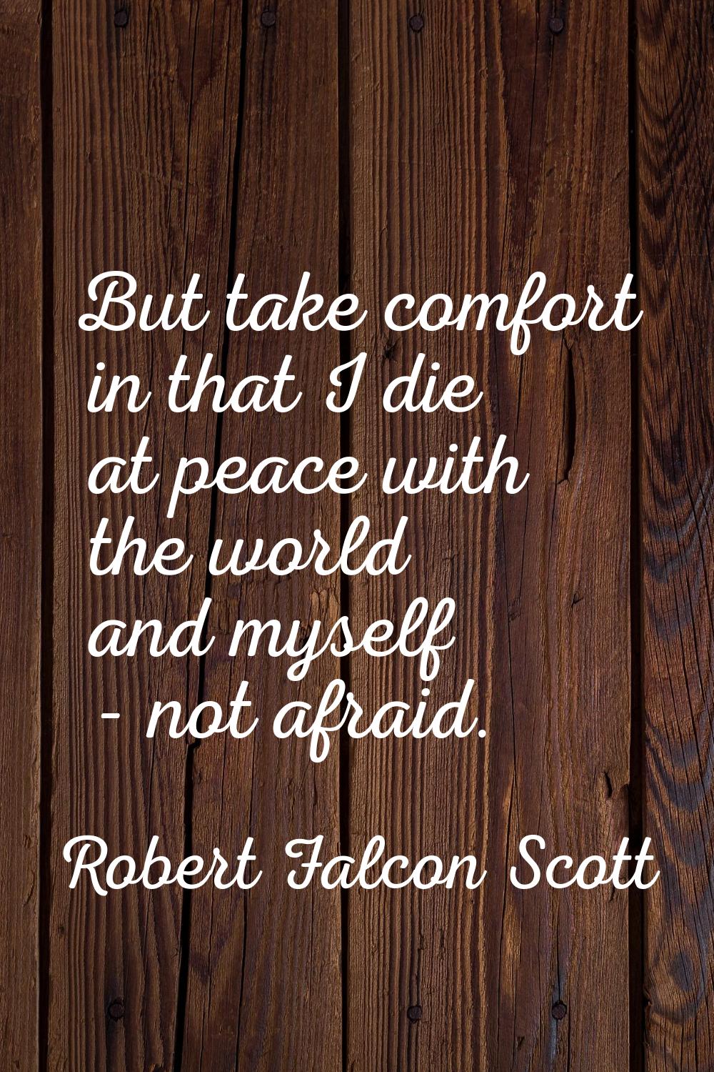 But take comfort in that I die at peace with the world and myself - not afraid.
