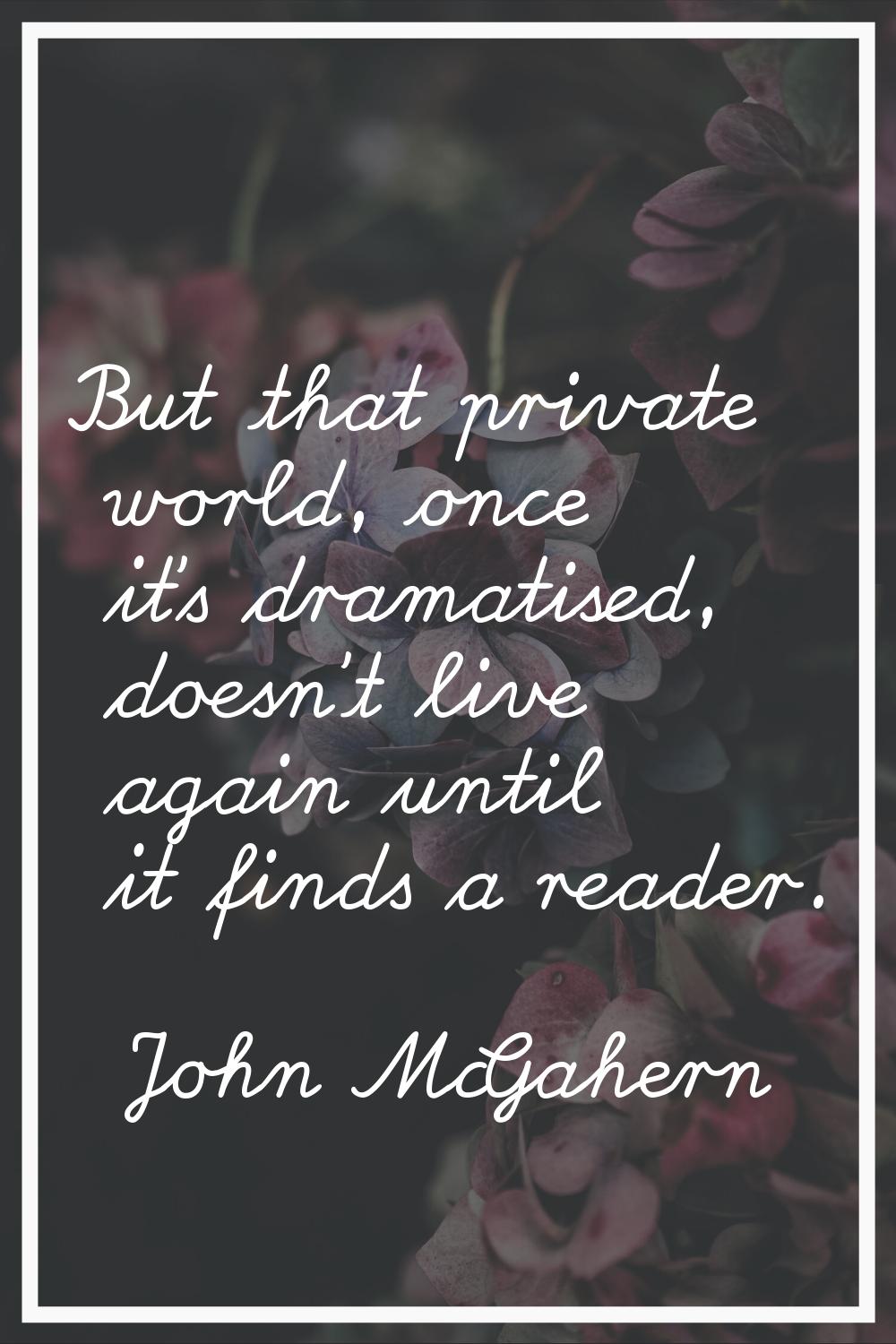 But that private world, once it's dramatised, doesn't live again until it finds a reader.