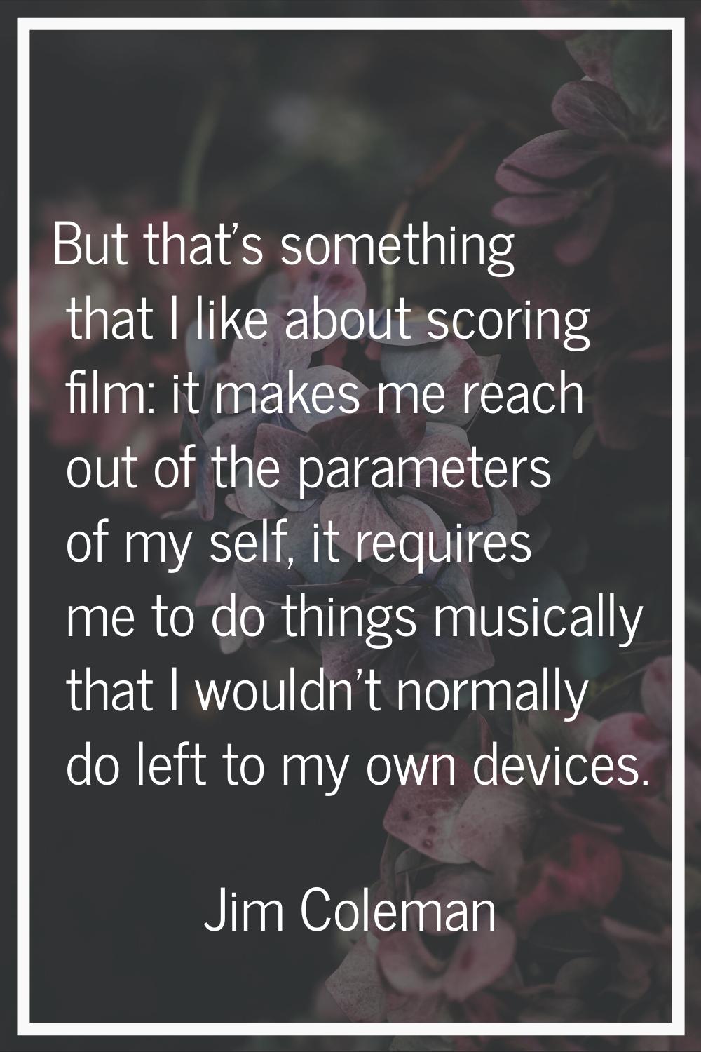 But that's something that I like about scoring film: it makes me reach out of the parameters of my 