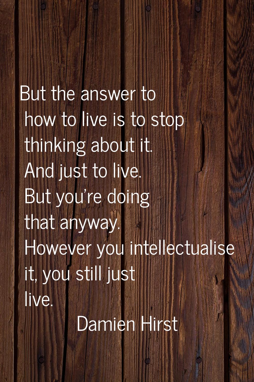 But the answer to how to live is to stop thinking about it. And just to live. But you're doing that