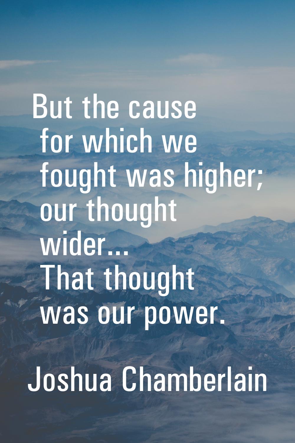 But the cause for which we fought was higher; our thought wider... That thought was our power.