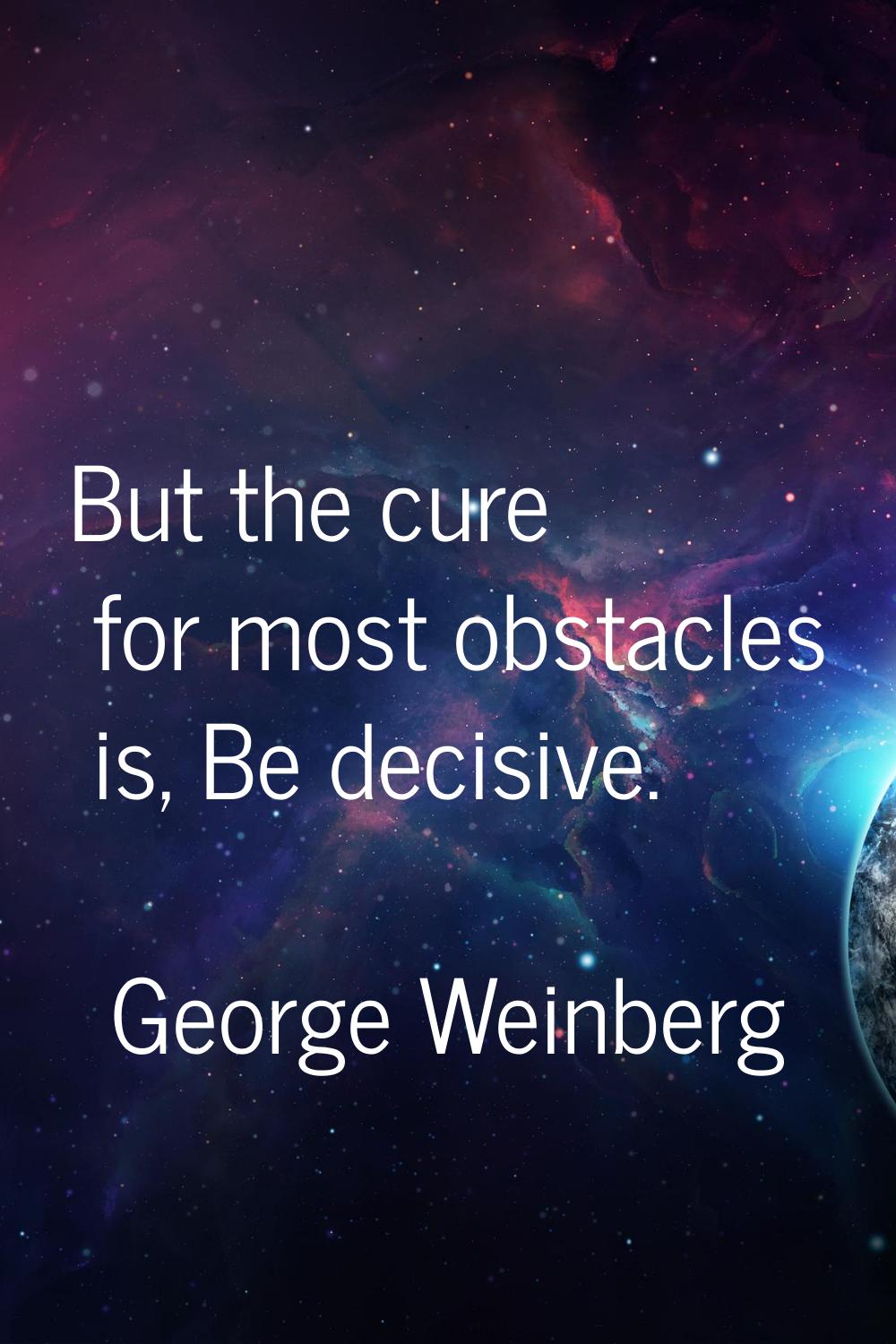 But the cure for most obstacles is, Be decisive.