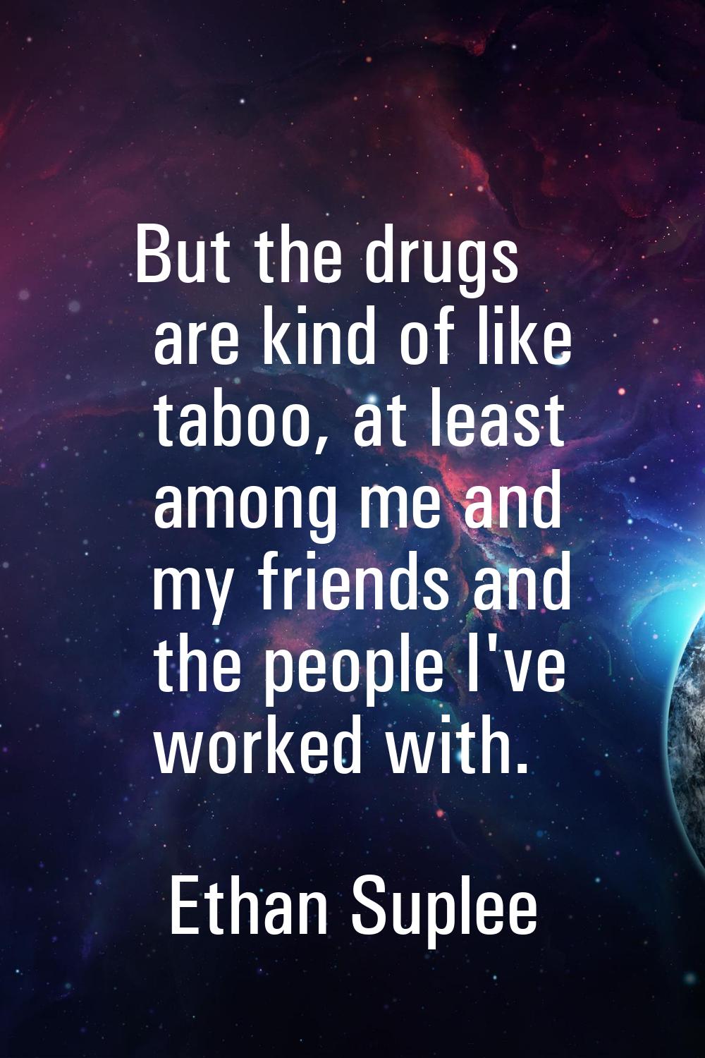 But the drugs are kind of like taboo, at least among me and my friends and the people I've worked w