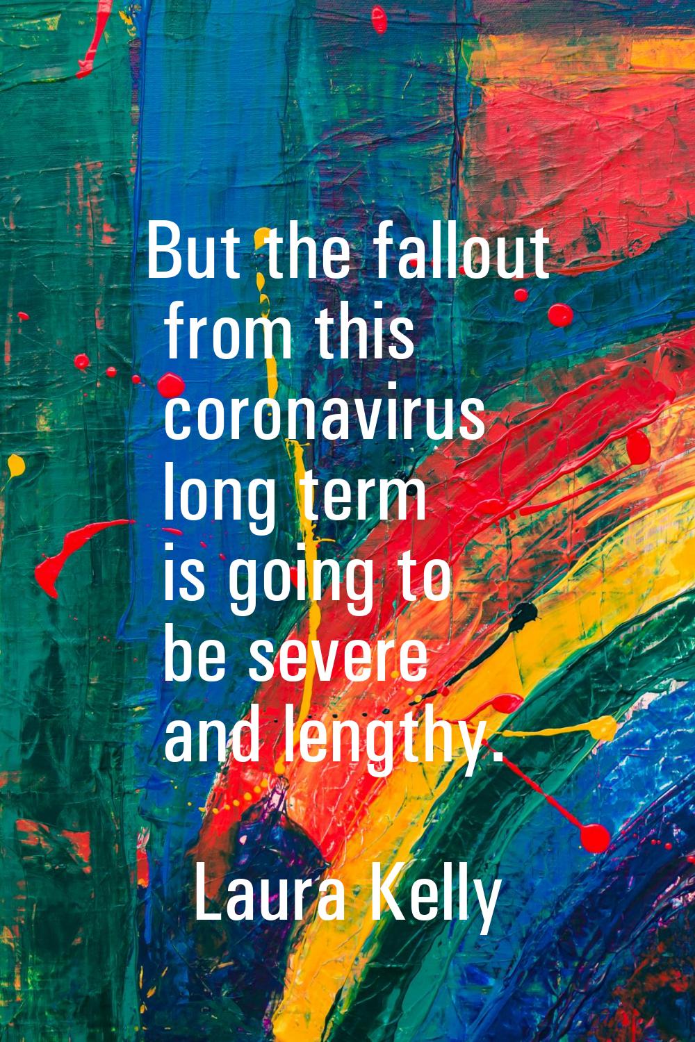 But the fallout from this coronavirus long term is going to be severe and lengthy.