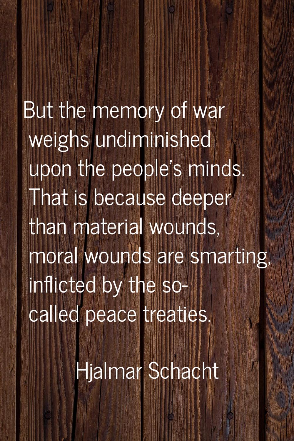 But the memory of war weighs undiminished upon the people's minds. That is because deeper than mate