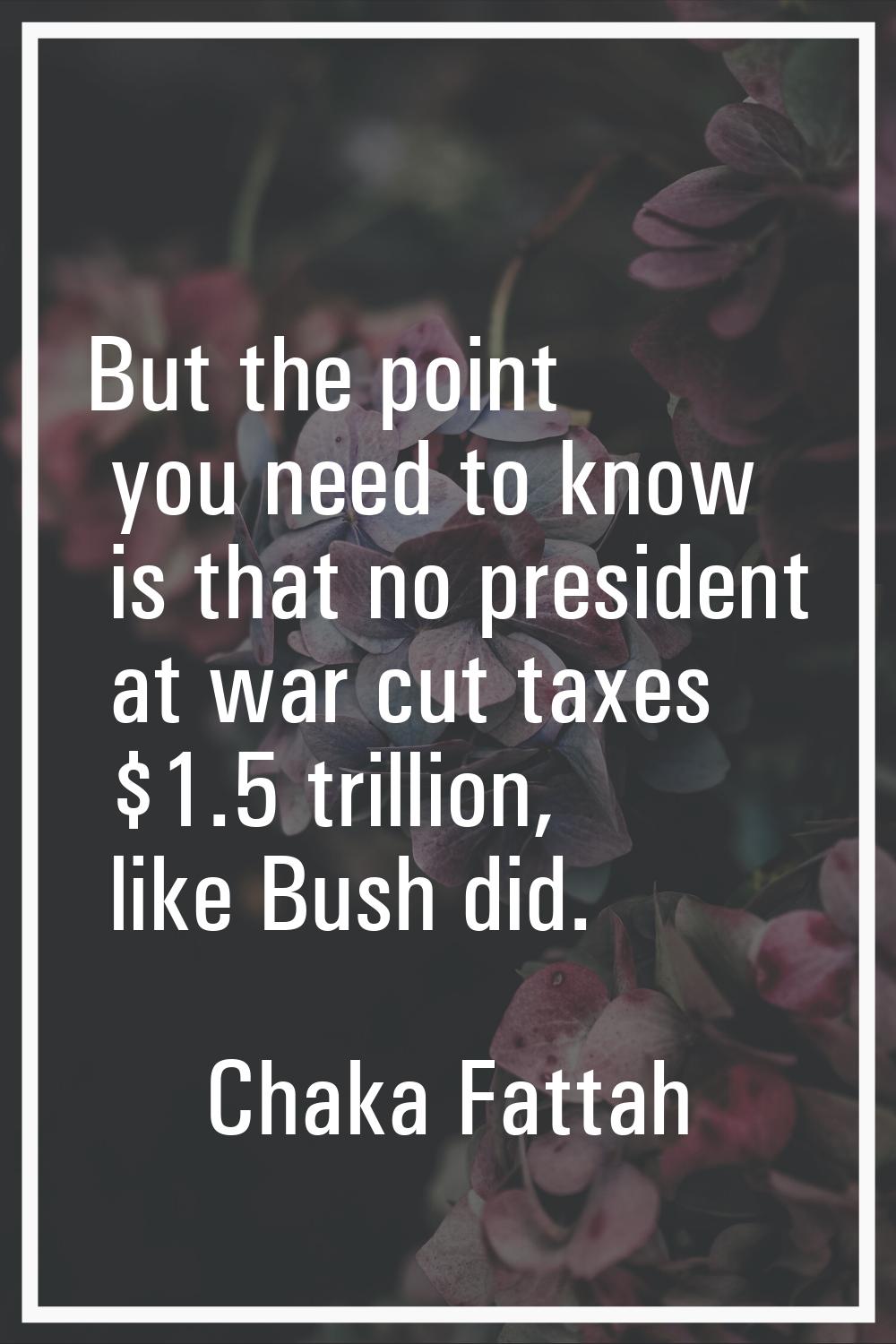 But the point you need to know is that no president at war cut taxes $1.5 trillion, like Bush did.