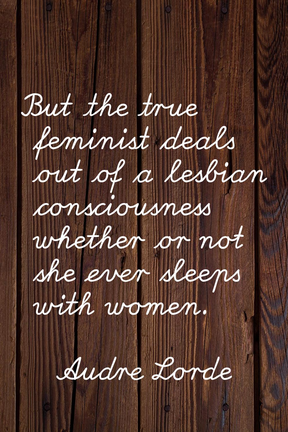 But the true feminist deals out of a lesbian consciousness whether or not she ever sleeps with wome