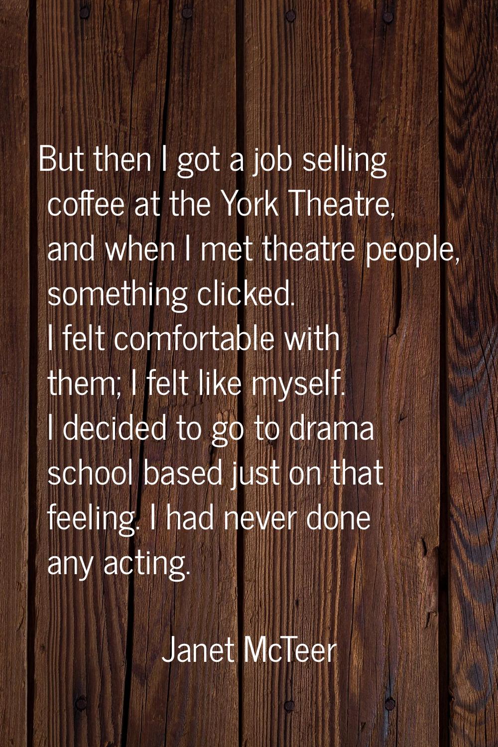 But then I got a job selling coffee at the York Theatre, and when I met theatre people, something c