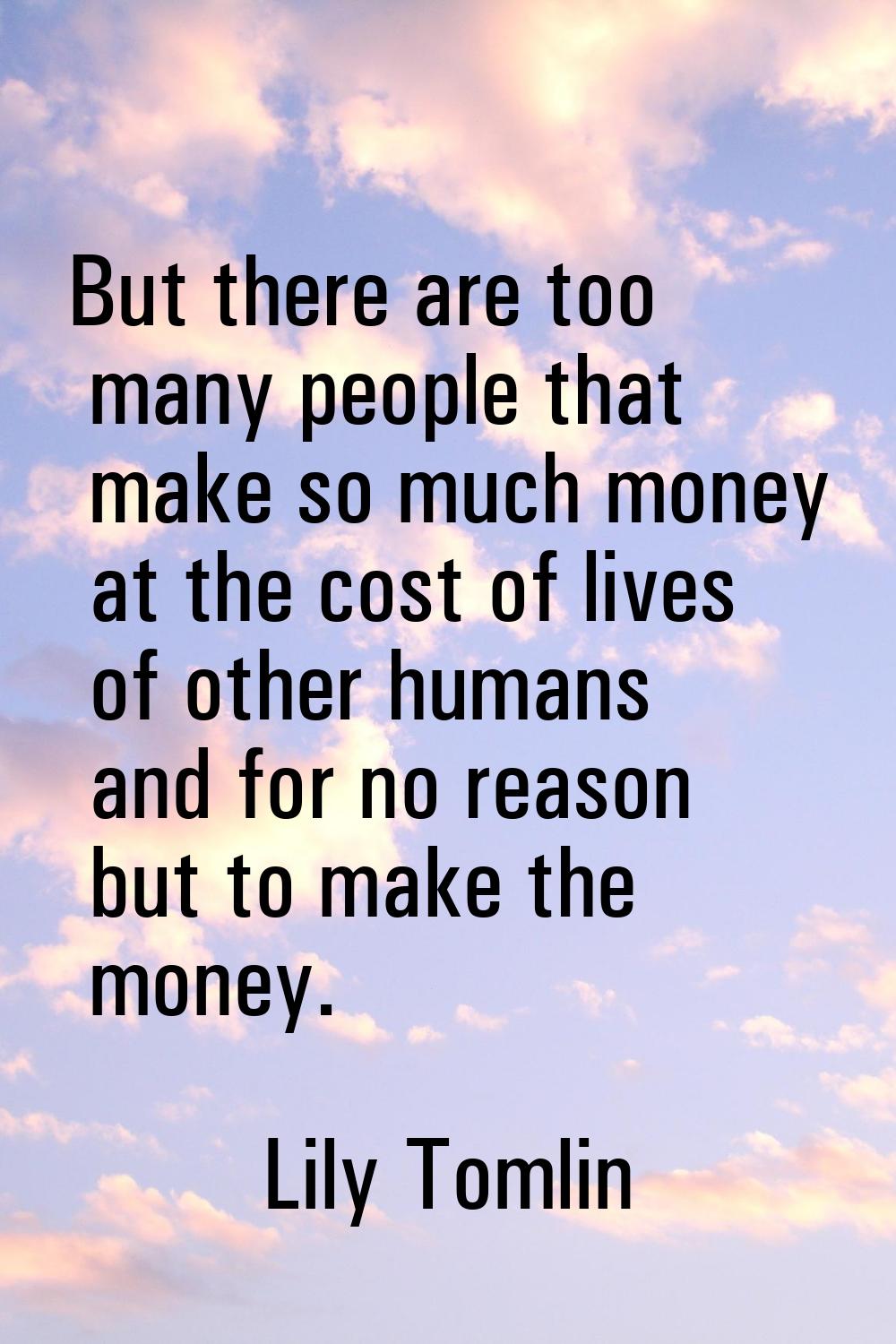 But there are too many people that make so much money at the cost of lives of other humans and for 