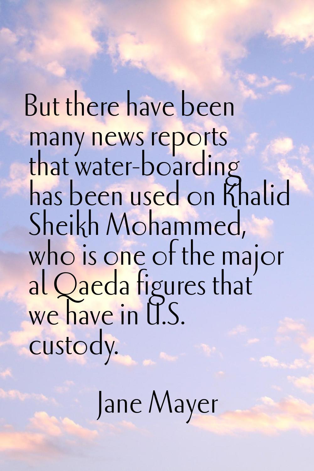 But there have been many news reports that water-boarding has been used on Khalid Sheikh Mohammed, 