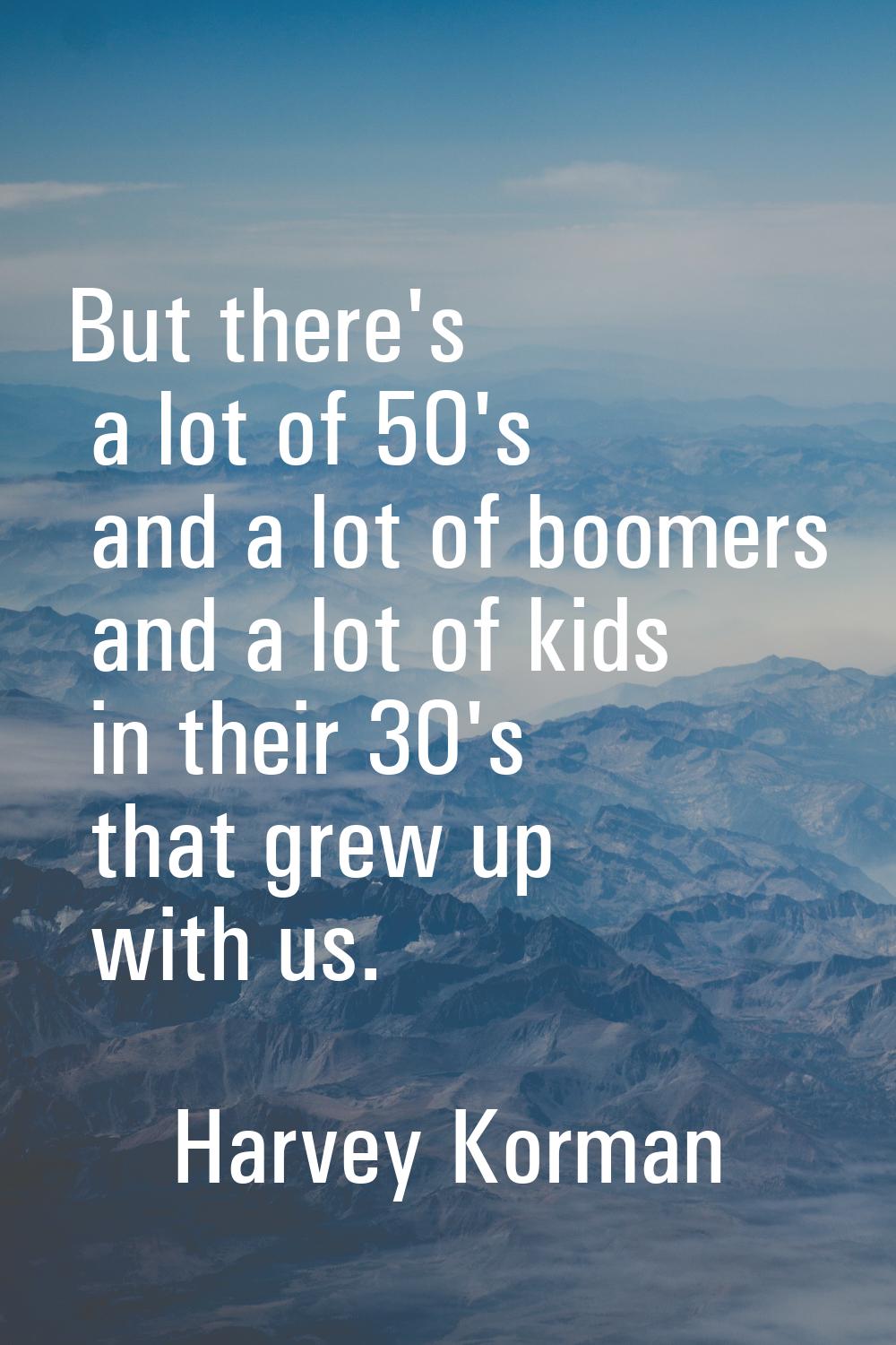 But there's a lot of 50's and a lot of boomers and a lot of kids in their 30's that grew up with us