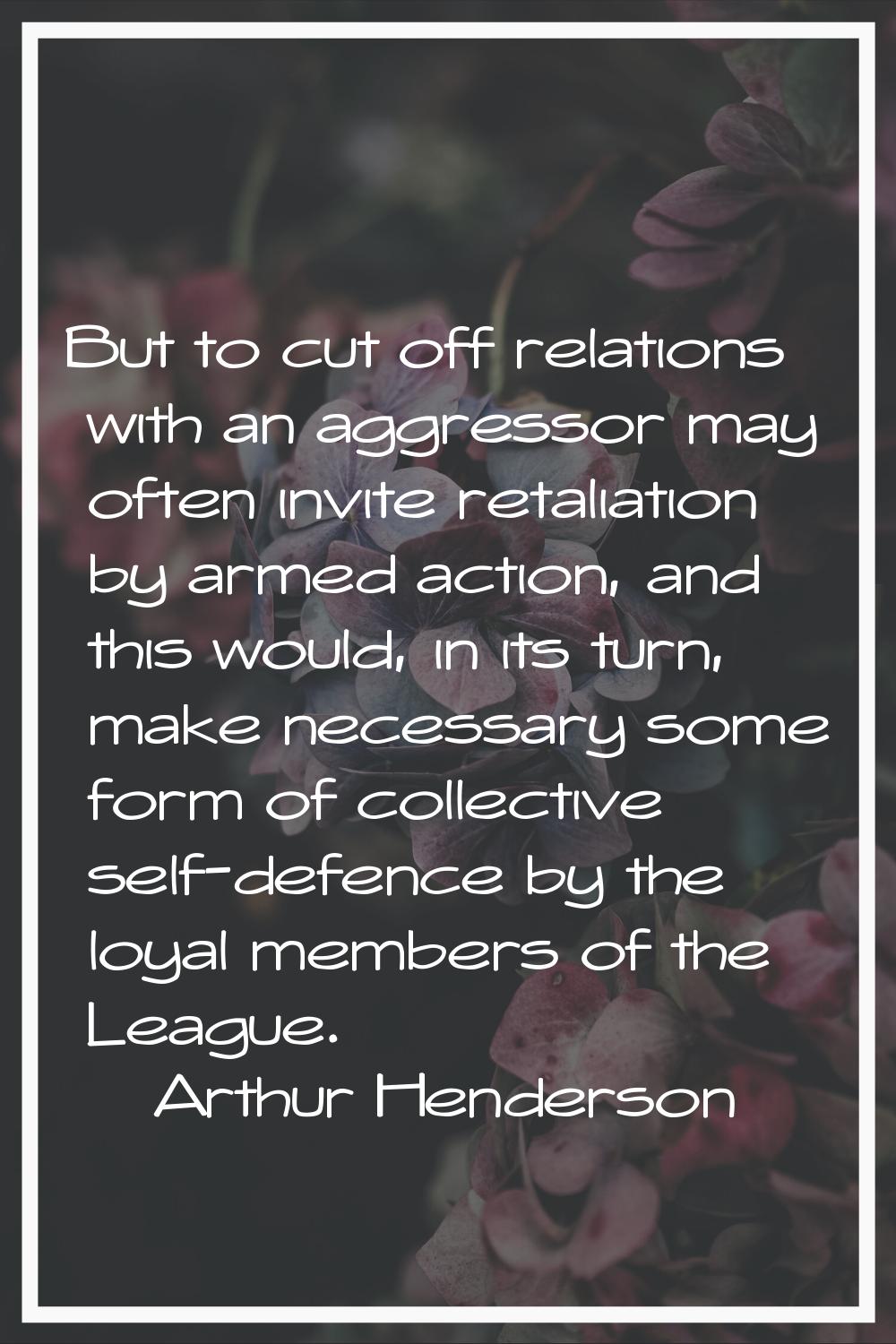 But to cut off relations with an aggressor may often invite retaliation by armed action, and this w
