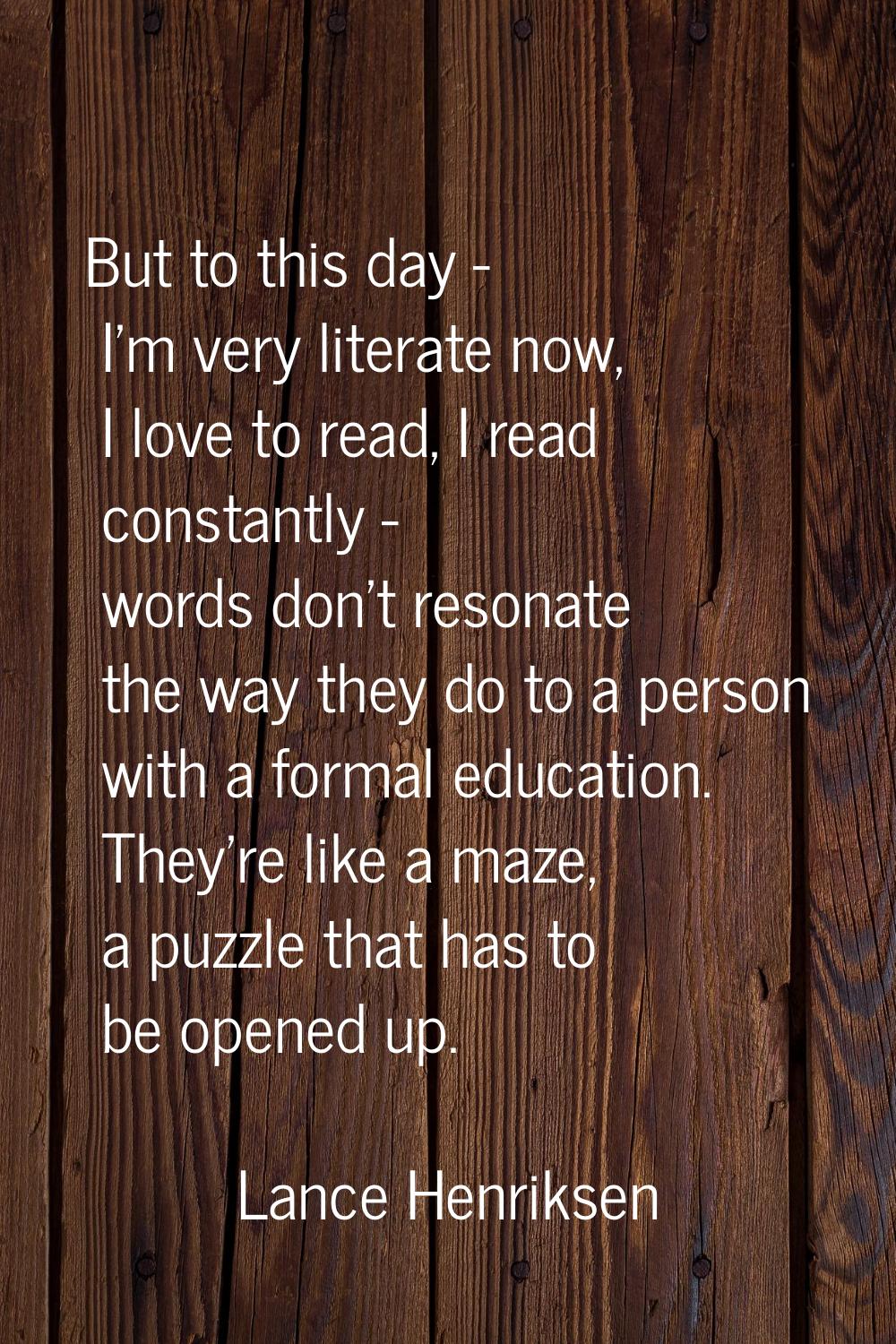 But to this day - I'm very literate now, I love to read, I read constantly - words don't resonate t