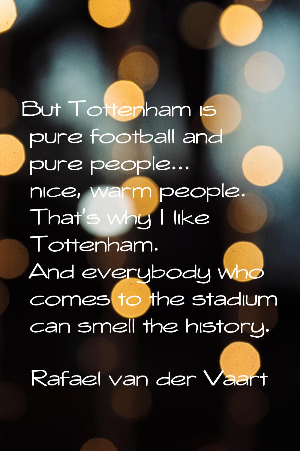 But Tottenham is pure football and pure people... nice, warm people. That's why I like Tottenham. A
