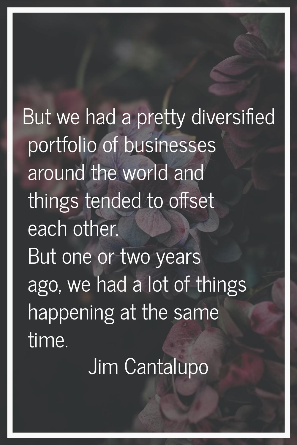 But we had a pretty diversified portfolio of businesses around the world and things tended to offse