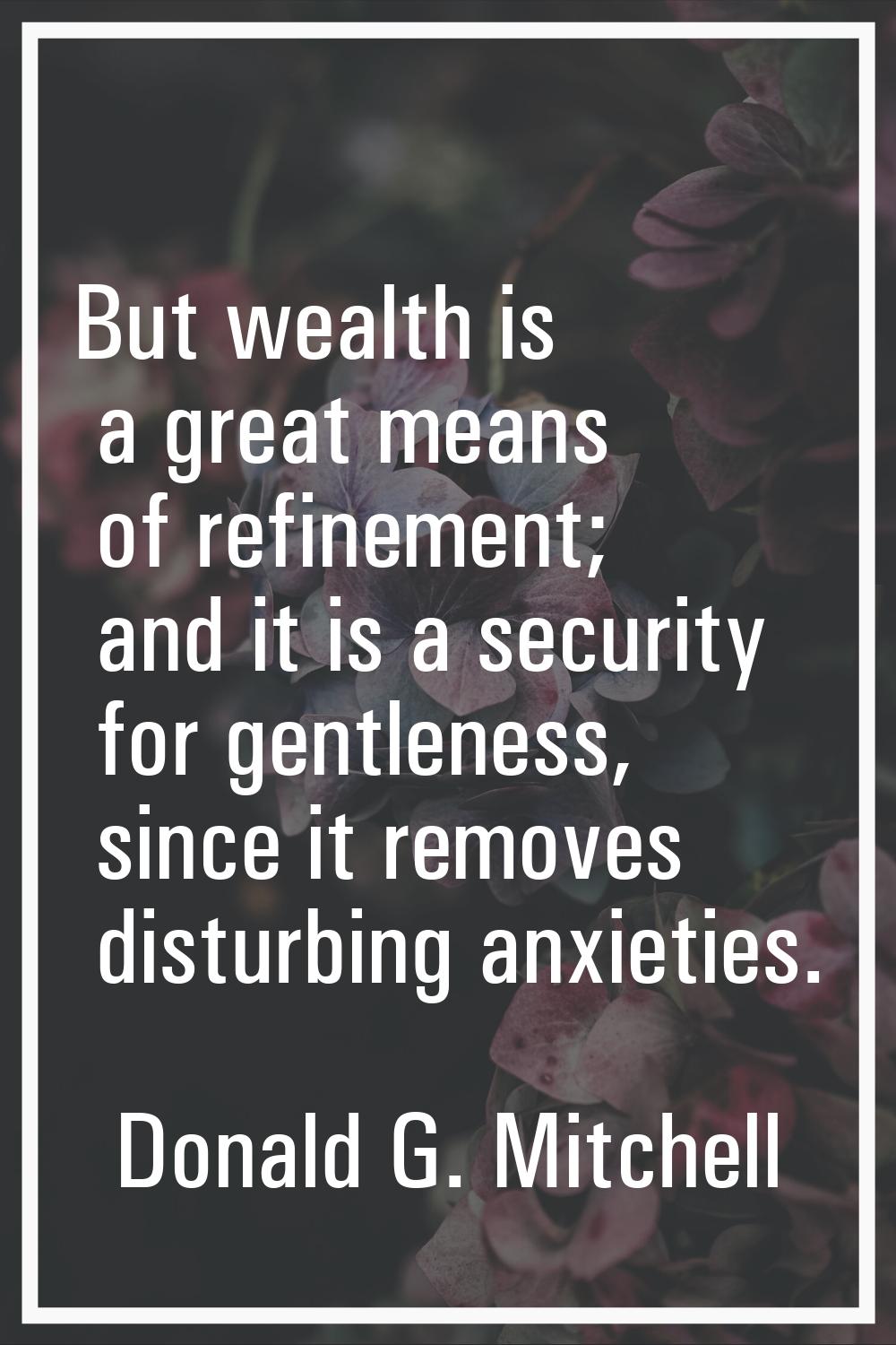 But wealth is a great means of refinement; and it is a security for gentleness, since it removes di