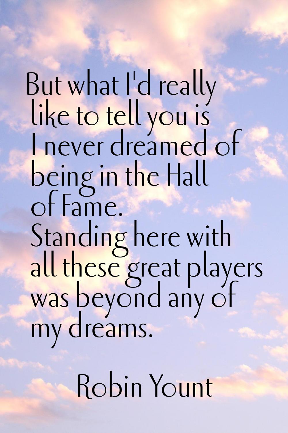 But what I'd really like to tell you is I never dreamed of being in the Hall of Fame. Standing here