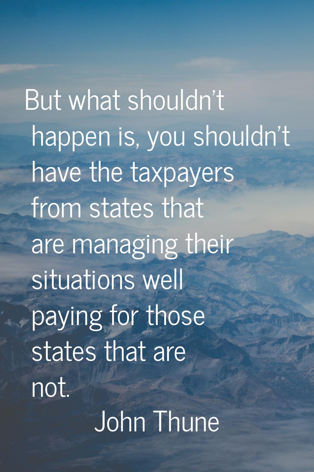 But what shouldn't happen is, you shouldn't have the taxpayers from states that are managing their 