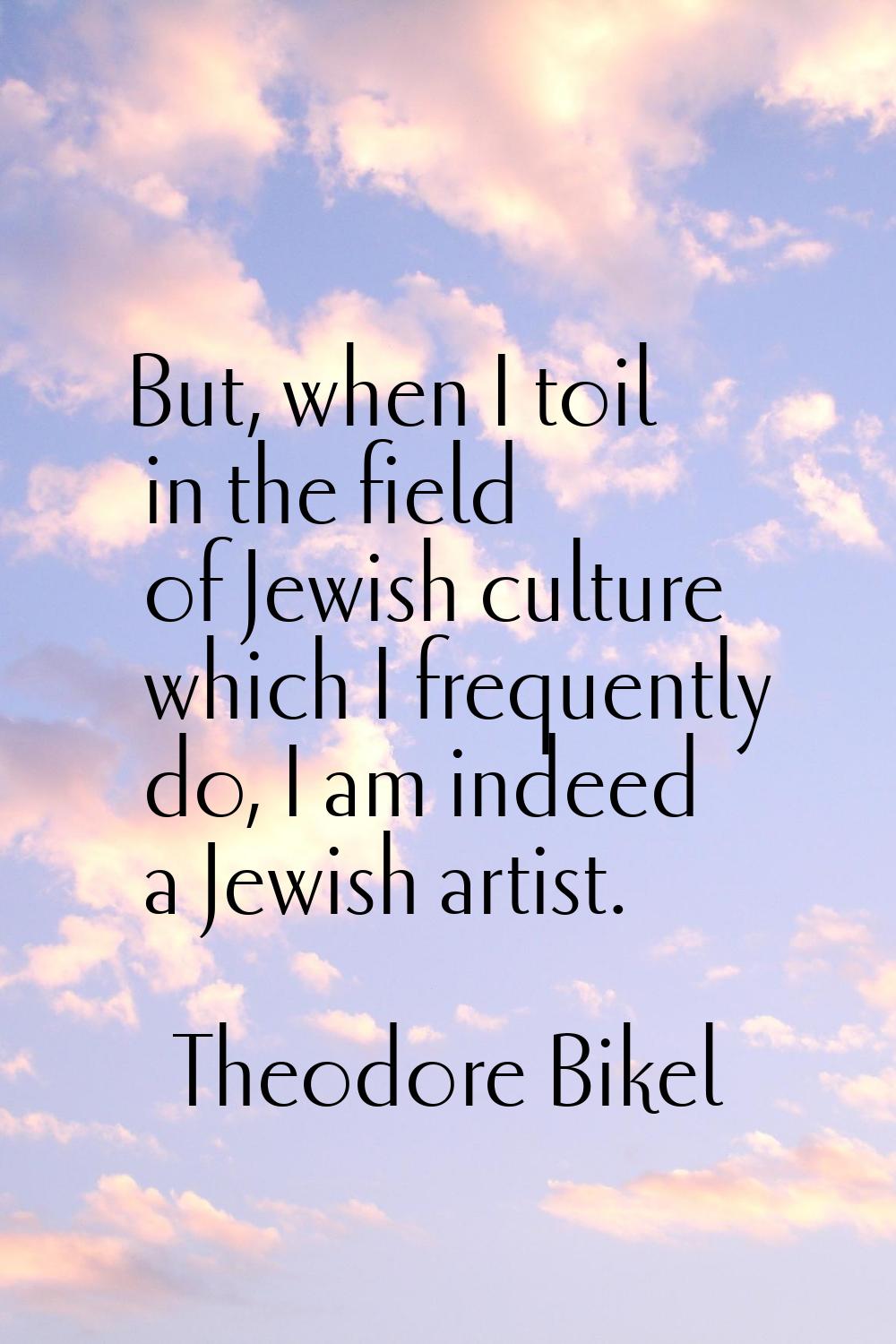 But, when I toil in the field of Jewish culture which I frequently do, I am indeed a Jewish artist.