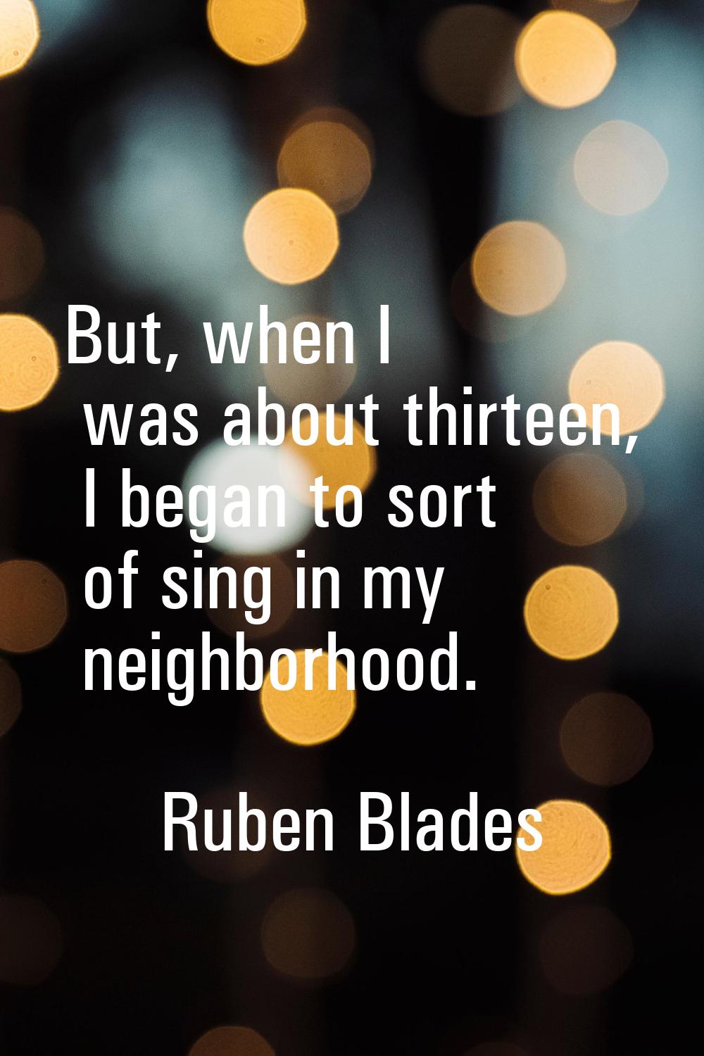 But, when I was about thirteen, I began to sort of sing in my neighborhood.