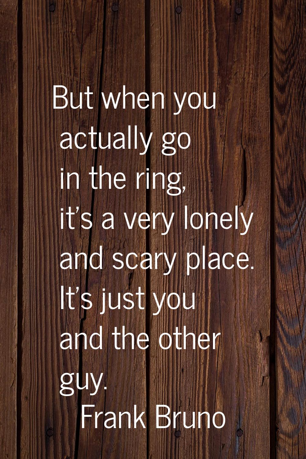 But when you actually go in the ring, it's a very lonely and scary place. It's just you and the oth